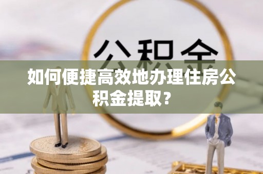 钦州如何便捷高效地办理住房公积金提取？