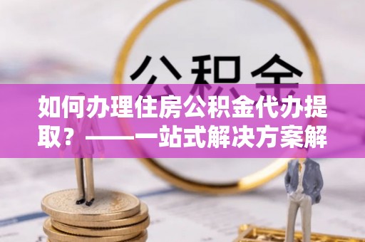 钦州如何办理住房公积金代办提取？——一站式解决方案解析