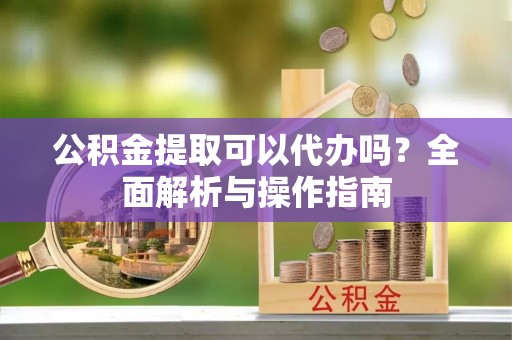 钦州公积金提取可以代办吗？全面解析与操作指南